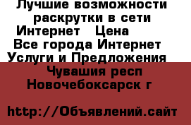 Лучшие возможности раскрутки в сети Интернет › Цена ­ 500 - Все города Интернет » Услуги и Предложения   . Чувашия респ.,Новочебоксарск г.